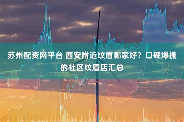 苏州配资网平台 西安附近纹眉哪家好？口碑爆棚的社区纹眉店汇总