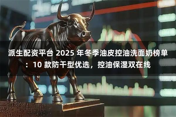 派生配资平台 2025 年冬季油皮控油洗面奶榜单：10 款防干型优选，控油保湿双在线