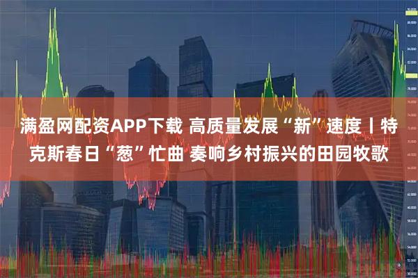 满盈网配资APP下载 高质量发展“新”速度丨特克斯春日“葱”忙曲 奏响乡村振兴的田园牧歌