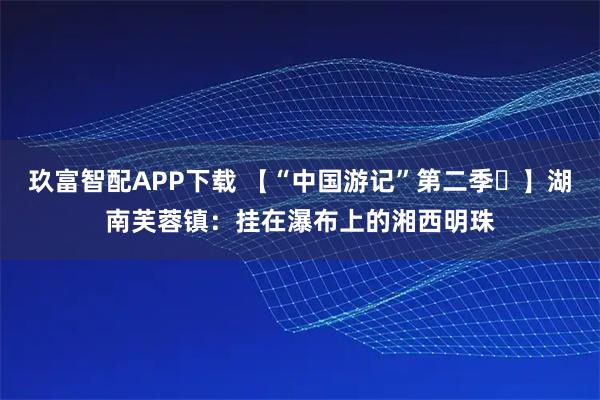 玖富智配APP下载 【“中国游记”第二季㉘】湖南芙蓉镇：挂在瀑布上的湘西明珠