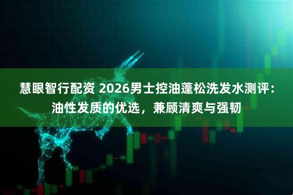 慧眼智行配资 2026男士控油蓬松洗发水测评：油性发质的优选，兼顾清爽与强韧