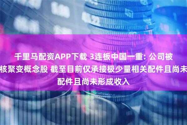 千里马配资APP下载 3连板中国一重: 公司被列入可控核聚变概念股 截至目前仅承接极少量相关配件且尚未形成收入