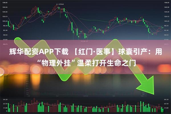 辉华配资APP下载 【红门·医事】球囊引产：用“物理外挂”温柔打开生命之门