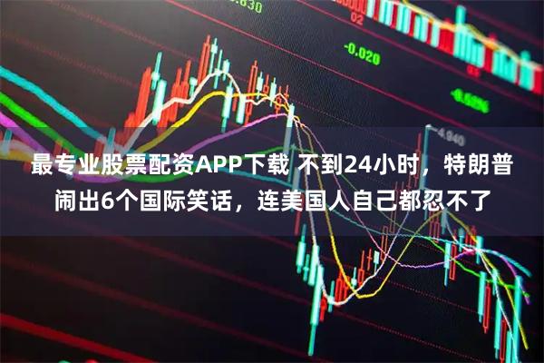 最专业股票配资APP下载 不到24小时，特朗普闹出6个国际笑话，连美国人自己都忍不了