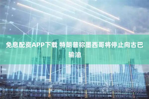 免息配资APP下载 特朗普称墨西哥将停止向古巴输油