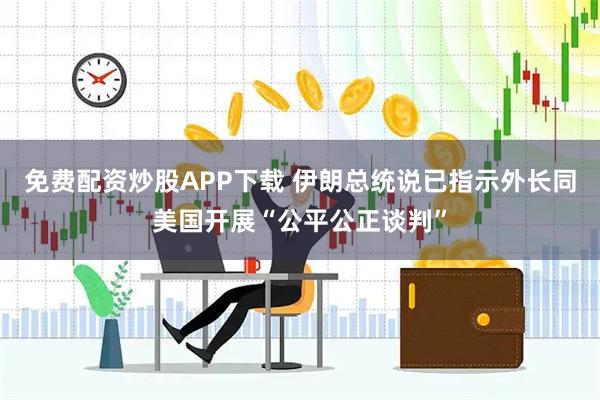 免费配资炒股APP下载 伊朗总统说已指示外长同美国开展“公平公正谈判”