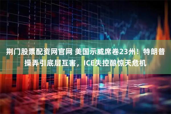 荆门股票配资网官网 美国示威席卷23州！特朗普操弄引底层互害，ICE失控酿惊天危机