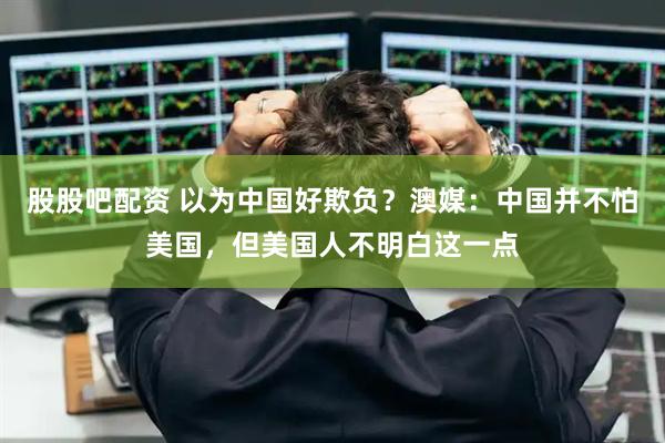 股股吧配资 以为中国好欺负？澳媒：中国并不怕美国，但美国人不明白这一点