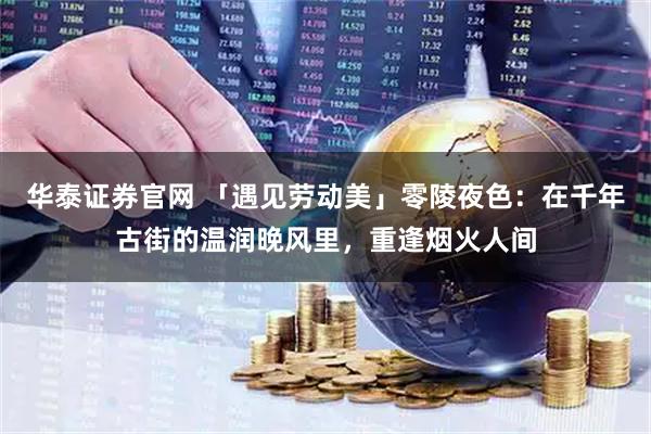 华泰证券官网 「遇见劳动美」零陵夜色：在千年古街的温润晚风里，重逢烟火人间