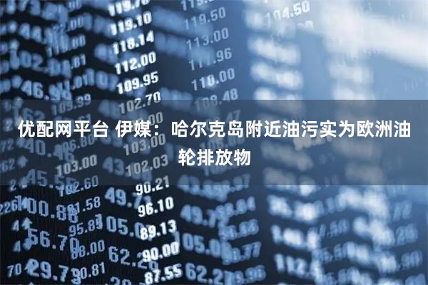 优配网平台 伊媒：哈尔克岛附近油污实为欧洲油轮排放物