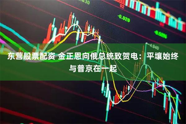 东营股票配资 金正恩向俄总统致贺电：平壤始终与普京在一起