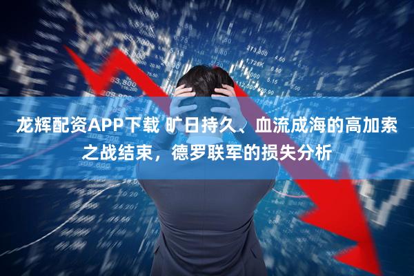 龙辉配资APP下载 旷日持久、血流成海的高加索之战结束，德罗联军的损失分析