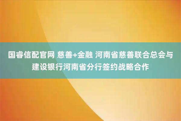 国睿信配官网 慈善+金融 河南省慈善联合总会与建设银行河南省分行签约战略合作