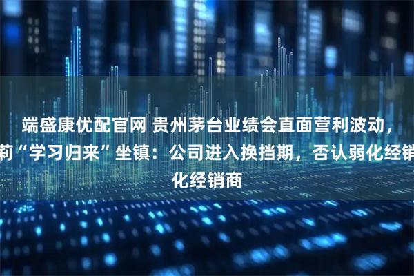 端盛康优配官网 贵州茅台业绩会直面营利波动，王莉“学习归来”坐镇：公司进入换挡期，否认弱化经销商