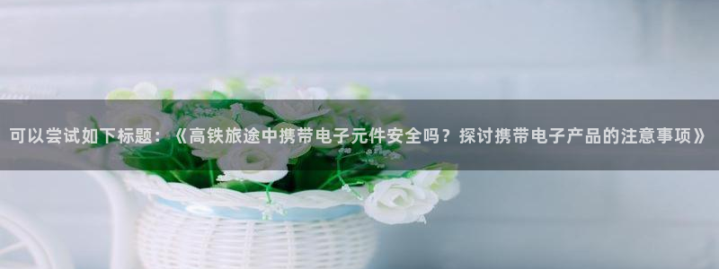 pg电子m97：可以尝试如下标题：《高铁旅途中携带电子元件安全吗？探讨携带电子产
