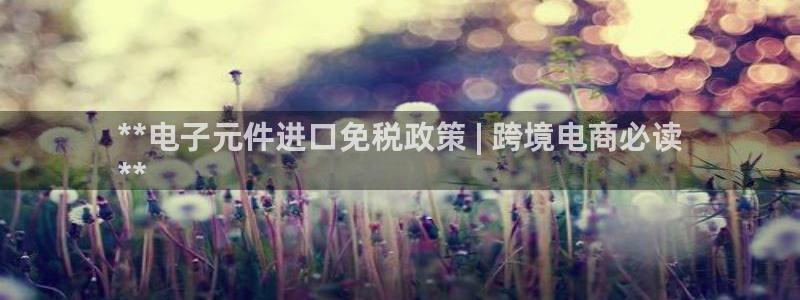 pg电子ly79点cn：**电子元件进口免税政策 | 跨境电商必读
**